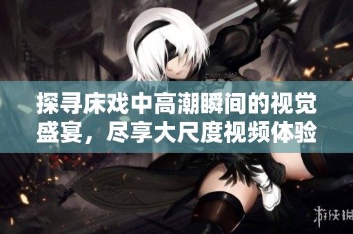 探寻床戏中高潮瞬间的视觉盛宴，尽享大尺度视频体验