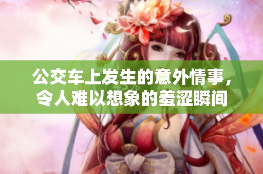 公交车上发生的意外情事，令人难以想象的羞涩瞬间