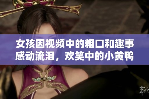 女孩因视频中的粗口和趣事感动流泪，欢笑中的小黄鸭引发热议