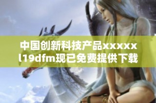 中国创新科技产品xxxxxl19dfm现已免费提供下载资源