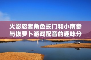 火影忍者角色长门和小南参与拔萝卜游戏配音的趣味分析
