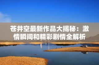 苍井空最新作品大揭秘：激情瞬间和精彩剧情全解析