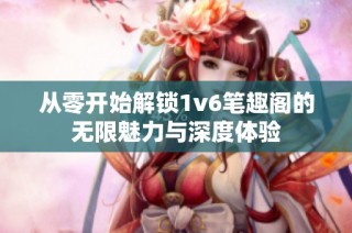 从零开始解锁1v6笔趣阁的无限魅力与深度体验