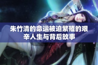 朱竹清的命运被迫繁殖的艰辛人生与背后故事