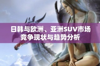 日韩与欧洲、亚洲SUV市场竞争现状与趋势分析