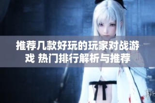 推荐几款好玩的玩家对战游戏 热门排行解析与推荐