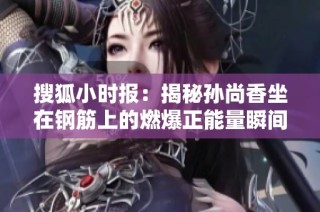 搜狐小时报：揭秘孙尚香坐在钢筋上的燃爆正能量瞬间