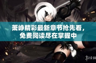 萧峥精彩最新章节抢先看，免费阅读尽在掌握中