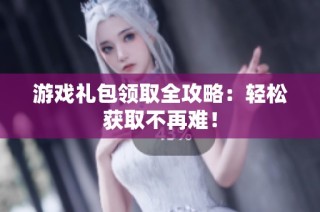 游戏礼包领取全攻略：轻松获取不再难！