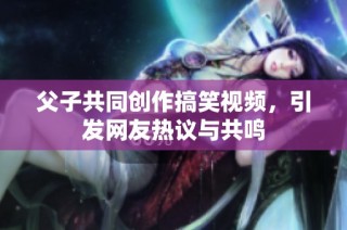 父子共同创作搞笑视频，引发网友热议与共鸣