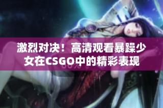 激烈对决！高清观看暴躁少女在CSGO中的精彩表现