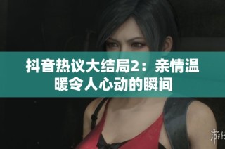 抖音热议大结局2：亲情温暖令人心动的瞬间