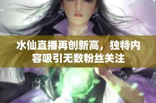 水仙直播再创新高，独特内容吸引无数粉丝关注