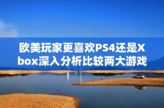 欧美玩家更喜欢PS4还是Xbox深入分析比较两大游戏平台