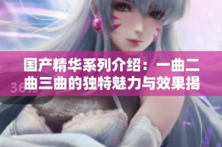 国产精华系列介绍：一曲二曲三曲的独特魅力与效果揭秘