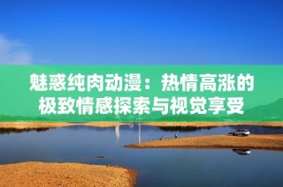 魅惑纯肉动漫：热情高涨的极致情感探索与视觉享受