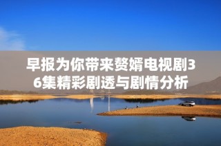 早报为你带来赘婿电视剧36集精彩剧透与剧情分析