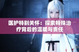 医护特别关怀：探索特殊治疗背后的温暖与责任