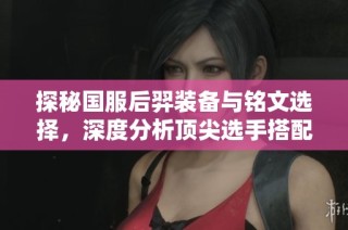 探秘国服后羿装备与铭文选择，深度分析顶尖选手搭配技巧