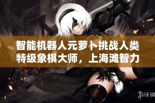 智能机器人元萝卜挑战人类特级象棋大师，上海滩智力巅峰对决