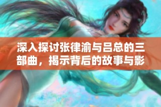 深入探讨张律渝与吕总的三部曲，揭示背后的故事与影响