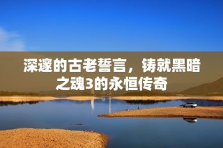 深邃的古老誓言，铸就黑暗之魂3的永恒传奇