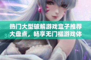 热门大型破解游戏盒子推荐大盘点，畅享无门槛游戏体验