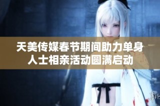 天美传媒春节期间助力单身人士相亲活动圆满启动
