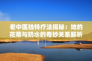 老中医独特疗法揭秘：她的花蒂与奶水的奇妙关系解析