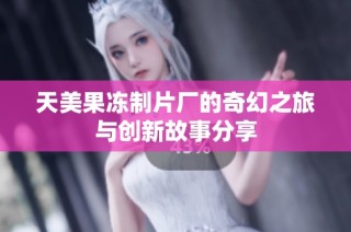 天美果冻制片厂的奇幻之旅与创新故事分享