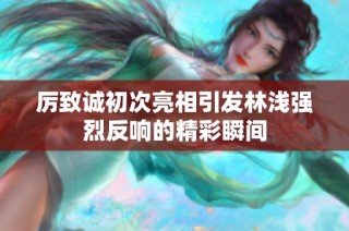 厉致诚初次亮相引发林浅强烈反响的精彩瞬间