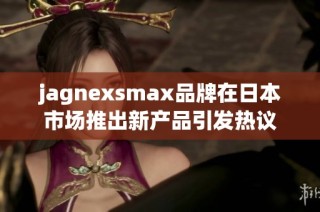 jagnexsmax品牌在日本市场推出新产品引发热议