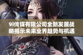9i传媒有限公司全新发展战略揭示未来业界趋势与机遇