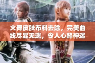 火舞皮肤布料去除，完美曲线尽显无遗，令人心醉神迷