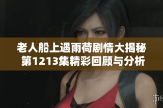 老人船上遇雨荷剧情大揭秘 第1213集精彩回顾与分析