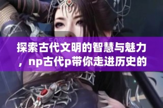 探索古代文明的智慧与魅力，np古代p带你走进历史的深处