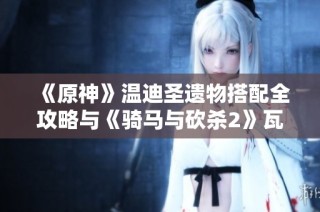 《原神》温迪圣遗物搭配全攻略与《骑马与砍杀2》瓦兰迪亚舞棋胜利技巧解析