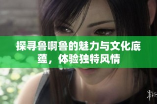 探寻鲁啊鲁的魅力与文化底蕴，体验独特风情