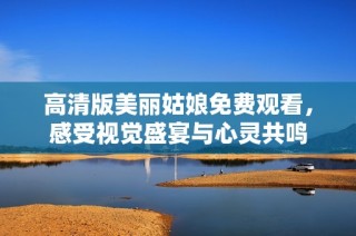 高清版美丽姑娘免费观看，感受视觉盛宴与心灵共鸣