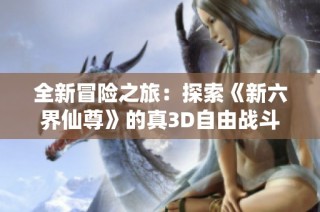 全新冒险之旅：探索《新六界仙尊》的真3D自由战斗魅力