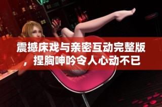 震撼床戏与亲密互动完整版，捏胸呻吟令人心动不已