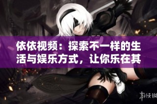 依依视频：探索不一样的生活与娱乐方式，让你乐在其中