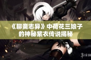 《聊斋志异》中荷花三娘子的神秘紫衣传说揭秘