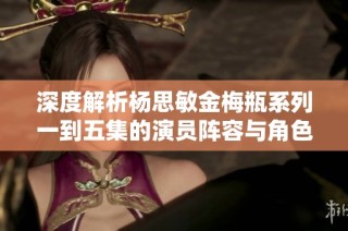 深度解析杨思敏金梅瓶系列一到五集的演员阵容与角色特点