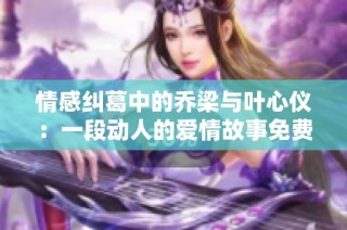 情感纠葛中的乔梁与叶心仪：一段动人的爱情故事免费阅读