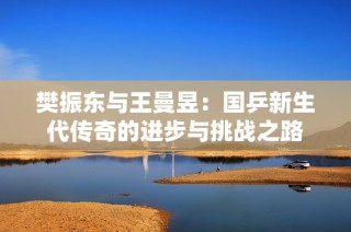 樊振东与王曼昱：国乒新生代传奇的进步与挑战之路