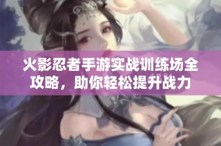 火影忍者手游实战训练场全攻略，助你轻松提升战力