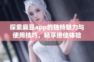 探索麻豆app的独特魅力与使用技巧，畅享绝佳体验