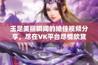 玉足美丽瞬间的绝佳视频分享，尽在VK平台尽情欣赏