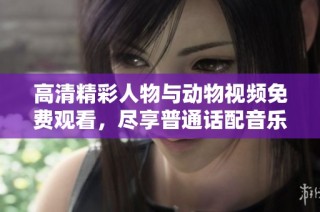 高清精彩人物与动物视频免费观看，尽享普通话配音乐趣